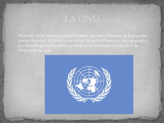 LA ONU
Producto de los hechos ocurridos antes, durante y después de la segunda
guerra mundial, la Declaración de los Derechos Humanos, fue adoptada y
proclamada por la Asamblea general de las Naciones Unidas el 10 de
Diciembre de 1948
 
