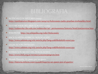  NOTICIAS CON HISTORIA (2009)
http://notihistorico.blogspot.com/2009/05/holocausto-judio-pruebas-irrefutables.html
 TESTIMONIOS DEL HOLOCAUSTO (2009)
http://redescolar.ilce.edu.mx/redescolar/act_permanentes/historia/html/testimonios.htm
 WIKIPEDIA http://es.wikipedia.org/wiki/Holocausto
 ENCICLOPEDIA SOBRE EL HOLOCAUSTO
http://www.ushmm.org/wlc/article.php?lang=es&ModuleId=10007419
 LEGISLACION ANTIJUDIA
http://www.ushmm.org/wlc/article.php?lang=es&ModuleId=10007419
 FUNDACION MUSEO DEL HOLOCAUSTO
http://www.fmh.org.ar/revista/5/ascensopogrom.htm
 Mundo Historia: Un paseo por un gueto
http://historia.mforos.com/1314198/6199755-un-paseo-por-el-guetto/
BIBLIOGRAFIA
Autora: Jessica Morey
 