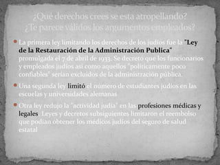La primera ley limitando los derechos de los judíos fue la "Ley
de la Restauración de la Administración Publica"
promulgada el 7 de abril de 1933. Se decretó que los funcionarios
y empleados judíos así como aquellos "políticamente poco
confiables" serían excluidos de la administración pública.
Una segunda ley limitó el número de estudiantes judíos en las
escuelas y universidades alemanas
Otra ley redujo la "actividad judía" en las profesiones médicas y
legales. Leyes y decretos subsiguientes limitaron el reembolso
que podían obtener los médicos judíos del seguro de salud
estatal
¿Qué derechos crees se esta atropellando?
¿Te parece válidos los argumentos empleados?
 