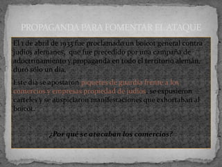 El 1 de abril de 1933 fue proclamado un boicot general contra
judíos alemanes, que fue precedido por una campaña de
adoctrinamiento y propaganda en todo el territorio alemán,
duró sólo un día.
Este día se apostaron piquetes de guardia frente a los
comercios y empresas propiedad de judíos, se expusieron
carteles y se auspiciaron manifestaciones que exhortaban al
boicot.
¿Por qué se atacaban los comercios?
PROPAGANDA PARA FOMENTAR EL ATAQUE
 