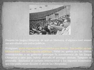 Durante los Juegos Olímpicos de 1936 en Alemania, el régimen nazi atenuó
sus actividades anti-judías públicas.
El régimen quitó algunos de los carteles que decían "Los judíos no son
bienvenidos" de los lugares públicos. Hitler no quería que las críticas
internacionales a su gobierno provoque la transferencia de los Juegos
Olímpicos a otro país, habría afectado el prestigio alemán. Tampoco se
pretendía desalentar el turismo internacional y los ingresos económicos
que éste podía atraer durante el año de las Olimpíadas.
 