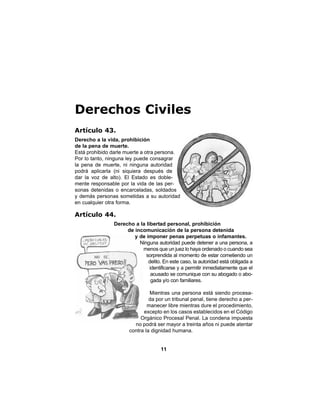 11
Derechos Civiles
Artículo 43.
Derecho a la vida, prohibición
de la pena de muerte.
Está prohibido darle muerte a otra persona.
Por lo tanto, ninguna ley puede consagrar
la pena de muerte, ni ninguna autoridad
podrá aplicarla (ni siquiera después de
dar la voz de alto). El Estado es doble-
mente responsable por la vida de las per-
sonas detenidas o encarceladas, soldados
y demás personas sometidas a su autoridad
en cualquier otra forma.
Artículo 44.
Derecho a la libertad personal, prohibición
de incomunicación de la persona detenida
y de imponer penas perpetuas o infamantes.
Ninguna autoridad puede detener a una persona, a
menos que un juez lo haya ordenado o cuando sea
sorprendida al momento de estar cometiendo un
delito. En este caso, la autoridad está obligada a
identificarse y a permitir inmediatamente que el
acusado se comunique con su abogado o abo-
gada y/o con familiares.
Mientras una persona está siendo procesa-
da por un tribunal penal, tiene derecho a per-
manecer libre mientras dure el procedimiento,
excepto en los casos establecidos en el Código
Orgánico Procesal Penal. La condena impuesta
no podrá ser mayor a treinta años ni puede atentar
contra la dignidad humana.
 