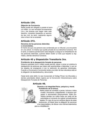 12
Artículo 134.
Objeción de Conciencia.
Nadie puede ser obligado a prestar el servi-
cio militar, ni a ser reclutado forzosamente.
Los y las jóvenes que hagan valer este
derecho, cumplirán prestando un servicio
de tipo civil, es decir, realizando alguna
obra a favor de la sociedad.
Artículo 272.
Derechos de las personas detenidas
o encarceladas.
El hecho de que una persona sea condenada por un tribunal y se encuentre
en una cárcel, no implica que quede privada de sus derechos humanos. Por
lo tanto, el sistema penitenciario está obligado a asegurar la rehabilitación de
las personas detenidas, quienes deben recibir un trato que respete su dig-
nidad y demás derechos humanos.
Artículo 45 y Disposición Transitoria 3ra.
Prohibición de la desaparición forzada de personas.
Ninguna autoridad (civil o militar) puede permitir, tolerar o poner en práctica la
desaparición de personas que hayan sido aprehendidas o detenidas, ni aun en
los estados de emergencia ni por la restricción de garantías individuales.
Cuando un funcionario o funcionaria recibe una orden de esa naturaleza está en
la obligación de desobedecerla y denunciarla.
Hasta tanto este delito no sea incorporado al Código Penal, los tribunales y
demás autoridades deben regirse por la Convención Interamericana sobre
Desaparición Forzada de Personas.
Artículo 46.
Derecho a la integridad física, psíquica y moral.
Prohibición de la tortura.
Nadie puede ser sometido a penas, torturas o tratos
crueles, inhumanos o degradantes; ni tampoco gol-
peado ni atormentado psíquicamente. Están pro-
hibidos también los malos tratos por parte de las
autoridades al momento de realizar procedimientos
legales. En caso de que se verifique alguna de estas
situaciones, el Estado tiene la obligación de sancionar
a los responsables y de ofrecer a las víctimas tratamientos
para su rehabilitación.
 