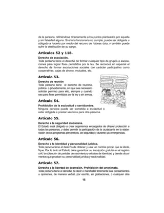 15
de la persona, refiriéndose directamente a los puntos planteados por aquella
y sin falsedad alguna. Si el o la funcionaria no cumple, puede ser obligada u
obligado a hacerlo por medio del recurso de hábeas data, y también puede
sufrir la destitución de su cargo.
Artículos 52 y 118.
Derecho de asociación.
Toda persona tiene el derecho de formar cualquier tipo de grupos o asocia-
ciones para lograr fines permitidos por la ley. Se reconoce en especial el
derecho de formar asociaciones sociales con carácter participativo como
cooperativas, cajas de ahorro, mutuales, etc.
Artículo 53.
Derecho de reunión
Toda persona tiene el derecho de reunirse,
pública o privadamente, sin que sea necesario
solicitar permiso para ello, siempre y cuando
sea para fines permitidos por la ley y sin armas.
Artículo 54.
Prohibición de la esclavitud o servidumbre.
Ninguna persona puede ser sometida a esclavitud o
estar obligada a prestar servicios para otra persona.
Artículo 55.
Derecho a la seguridad ciudadana.
El Estado está obligado a crear organismos encargados de ofrecer protección a
todas las personas, y debe permitir la participación de la ciudadanía en la elabo-
ración de los programas preventivos, de seguridad y durante las emergencias.
Artículo 56.
Derecho a la identidad y personalidad jurídica.
Toda persona tiene el derecho de obtener y usar un nombre propio que la identi-
fique. Por lo tanto el Estado debe garantizar su inscripción gratuita en el registro
civil, la obtención de partidas de nacimiento y cédulas de identidad y demás docu-
mentos que prueban su personalidad jurídica y nacionalidad.
Artículo 57.
Derecho a la libertad de expresión. Prohibición del anonimato.
Toda persona tiene el derecho de decir o manifestar libremente sus pensamientos
u opiniones, de manera verbal, por escrito, en grabaciones, o cualquier otra
 