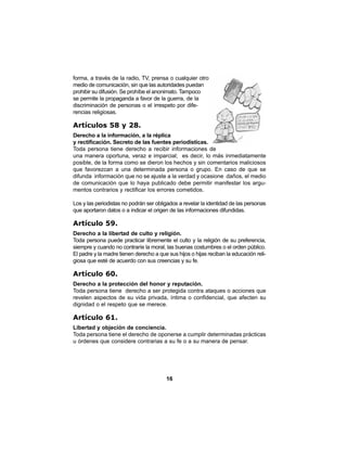 16
forma, a través de la radio, TV, prensa o cualquier otro
medio de comunicación, sin que las autoridades puedan
prohibir su difusión. Se prohíbe el anonimato. Tampoco
se permite la propaganda a favor de la guerra, de la
discriminación de personas o el irrespeto por dife-
rencias religiosas.
Artículos 58 y 28.
Derecho a la información, a la réplica
y rectificación. Secreto de las fuentes periodísticas.
Toda persona tiene derecho a recibir informaciones de
una manera oportuna, veraz e imparcial; es decir, lo más inmediatamente
posible, de la forma como se dieron los hechos y sin comentarios maliciosos
que favorezcan a una determinada persona o grupo. En caso de que se
difunda información que no se ajuste a la verdad y ocasione daños, el medio
de comunicación que lo haya publicado debe permitir manifestar los argu-
mentos contrarios y rectificar los errores cometidos.
Los y las periodistas no podrán ser obligados a revelar la identidad de las personas
que aportaron datos o a indicar el origen de las informaciones difundidas.
Artículo 59.
Derecho a la libertad de culto y religión.
Toda persona puede practicar libremente el culto y la religión de su preferencia,
siempre y cuando no contraríe la moral, las buenas costumbres o el orden público.
El padre y la madre tienen derecho a que sus hijos o hijas reciban la educación reli-
giosa que esté de acuerdo con sus creencias y su fe.
Artículo 60.
Derecho a la protección del honor y reputación.
Toda persona tiene derecho a ser protegida contra ataques o acciones que
revelen aspectos de su vida privada, íntima o confidencial, que afecten su
dignidad o el respeto que se merece.
Artículo 61.
Libertad y objeción de conciencia.
Toda persona tiene el derecho de oponerse a cumplir determinadas prácticas
u órdenes que considere contrarias a su fe o a su manera de pensar.
 