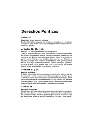 17
Derechos Políticos
Artículo 40.
Restricción de los derechos políticos.
Los derechos políticos solo pueden ser ejercidos por los ciudadanos y ciudadanas
venezolanas, salvo algunas excepciones, como participar en las elecciones muni-
cipales, por ejemplo.
Artículos 62, 65, y 41.
Derecho a la participación en los asuntos públicos.
Todos los venezolanos y venezolanas pueden asumir y participar libremente en
los cargos y actividades del gobierno, bien sea directamente o eligiendo a sus
representantes. Quienes hayan sido condenados por delitos de corrupción, no
pueden ejercer la jefatura de alcaldías, gobernaciones, ser diputados o
diputadas, ni ocupar otros cargos de elección popular. Para ejercer alguno de
los más altos cargos públicos de la República, como la Presidencia, o goberna-
ciones y alcaldías de los estados y de municipios fronterizos, se requiere
además poseer la nacionalidad venezolana por nacimiento.
Artículos 63 y 64.
Derecho al sufragio.
El Estado debe organizar procesos electorales por medio de los cuales se elijan de
manera directa y secreta a las personas postuladas para gobernantes. Para ejercer
el derecho al voto los únicos requisitos son: ser de nacionalidad venezolana, mayor
de dieciocho años de edad, y no estar inhabilitado por ningún tribunal para ejercer los
derechos civiles o políticos. Las personas extranjeras pueden votar en las elecciones
cuando se trata de autoridades estadales, municipales y/o parroquiales
Artículo 66.
Rendición de cuentas.
Las personas que hayan sido elegidas para ocupar cargos de representación
popular están obligadas a rendir un informe a la población, donde se justifiquen
los gastos ocasionados durante su gestión de gobierno. Esta información debe
ser presentada al término de períodos determinados, con datos y cifras exactas.
 