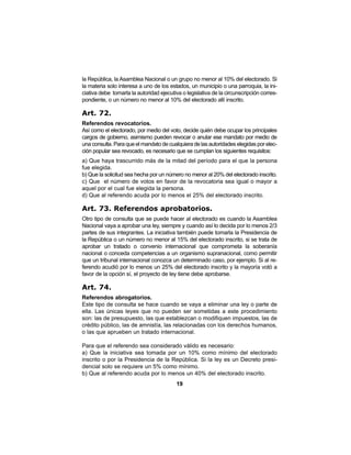 19
la República, la Asamblea Nacional o un grupo no menor al 10% del electorado. Si
la materia solo interesa a uno de los estados, un municipio o una parroquia, la ini-
ciativa debe tomarla la autoridad ejecutiva o legislativa de la circunscripción corres-
pondiente, o un número no menor al 10% del electorado allí inscrito.
Art. 72.
Referendos revocatorios.
Así como el electorado, por medio del voto, decide quién debe ocupar los principales
cargos de gobierno, asimismo pueden revocar o anular ese mandato por medio de
una consulta. Para que el mandato de cualquiera de las autoridades elegidas por elec-
ción popular sea revocado, es necesario que se cumplan los siguientes requisitos:
a) Que haya trascurrido más de la mitad del período para el que la persona
fue elegida.
b) Que la solicitud sea hecha por un número no menor al 20% del electorado inscrito.
c) Que el número de votos en favor de la revocatoria sea igual o mayor a
aquel por el cual fue elegida la persona.
d) Que al referendo acuda por lo menos el 25% del electorado inscrito.
Art. 73. Referendos aprobatorios.
Otro tipo de consulta que se puede hacer al electorado es cuando la Asamblea
Nacional vaya a aprobar una ley, siempre y cuando así lo decida por lo menos 2/3
partes de sus integrantes. La iniciativa también puede tomarla la Presidencia de
la República o un número no menor al 15% del electorado inscrito, si se trata de
aprobar un tratado o convenio internacional que comprometa la soberanía
nacional o conceda competencias a un organismo supranacional, como permitir
que un tribunal internacional conozca un determinado caso, por ejemplo. Si al re-
ferendo acudió por lo menos un 25% del electorado inscrito y la mayoría votó a
favor de la opción sí, el proyecto de ley tiene debe aprobarse.
Art. 74.
Referendos abrogatorios.
Este tipo de consulta se hace cuando se vaya a eliminar una ley o parte de
ella. Las únicas leyes que no pueden ser sometidas a este procedimiento
son: las de presupuesto, las que establezcan o modifiquen impuestos, las de
crédito público, las de amnistía, las relacionadas con los derechos humanos,
o las que aprueben un tratado internacional.
Para que el referendo sea considerado válido es necesario:
a) Que la iniciativa sea tomada por un 10% como mínimo del electorado
inscrito o por la Presidencia de la República. Si la ley es un Decreto presi-
dencial solo se requiere un 5% como mínimo.
b) Que al referendo acuda por lo menos un 40% del electorado inscrito.
 