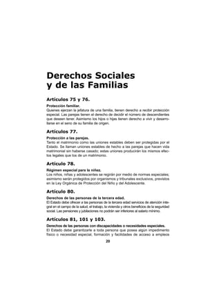 20
Derechos Sociales
y de las Familias
Artículos 75 y 76.
Protección familiar.
Quienes ejerzan la jefatura de una familia, tienen derecho a recibir protección
especial. Las parejas tienen el derecho de decidir el número de descendientes
que deseen tener. Asimismo los hijos o hijas tienen derecho a vivir y desarro-
llarse en el seno de su familia de origen.
Artículos 77.
Protección a las parejas.
Tanto el matrimonio como las uniones estables deben ser protegidas por el
Estado. Se llaman uniones estables de hecho a las parejas que hacen vida
matrimonial sin haberse casado; estas uniones producirán los mismos efec-
tos legales que los de un matrimonio.
Artículo 78.
Régimen especial para la niñez.
Los niños, niñas y adolescentes se regirán por medio de normas especiales;
asimismo serán protegidos por organismos y tribunales exclusivos, previstos
en la Ley Orgánica de Protección del Niño y del Adolescente.
Artículo 80.
Derechos de las personas de la tercera edad.
El Estado debe ofrecer a las personas de la tercera edad servicios de atención inte-
gral en el campo de la salud, el trabajo, la vivienda y otros beneficios de la seguridad
social. Las pensiones y jubilaciones no podrán ser inferiores al salario mínimo.
Artículos 81, 101 y 103.
Derechos de las personas con discapacidades o necesidades especiales.
El Estado debe garantizarle a toda persona que posea algún impedimento
físico o necesidad especial, formación y facilidades de acceso a empleos
 