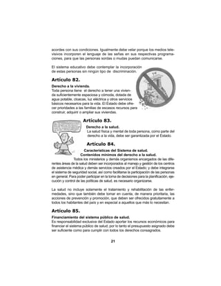 21
acordes con sus condiciones. Igualmente debe velar porque los medios tele-
visivos incorporen el lenguaje de las señas en sus respectivas programa-
ciones, para que las personas sordas o mudas puedan comunicarse.
El sistema educativo debe contemplar la incorporación
de estas personas sin ningún tipo de discriminación.
Artículo 82.
Derecho a la vivienda.
Toda persona tiene el derecho a tener una vivien-
da suficientemente espaciosa y cómoda, dotada de
agua potable, cloacas, luz eléctrica y otros servicios
básicos necesarios para la vida. El Estado debe ofre-
cer prioridades a las familias de escasos recursos para
construir, adquirir o ampliar sus viviendas.
Artículo 83.
Derecho a la salud.
La salud física y mental de toda persona, como parte del
derecho a la vida, debe ser garantizada por el Estado.
Artículo 84.
Características del Sistema de salud.
Contenidos mínimos del derecho a la salud.
Todos los ministerios y demás organismos encargados de las dife-
rentes áreas de la salud deben ser incorporados al manejo y gestión de los centros
de asistencia médica y demás servicios creados por el Estado; y debe integrarse
el sistema de seguridad social, así como facilitarse la participación de las personas
en general. Para poder participar en la toma de decisiones para la planificación, eje-
cución y control de las políticas de salud, es necesario organizarse.
La salud no incluye solamente el tratamiento y rehabilitación de las enfer-
medades, sino que también debe tomar en cuenta, de manera prioritaria, las
acciones de prevención y promoción, que deben ser ofrecidos gratuitamente a
todos los habitantes del país y en especial a aquellos que más lo necesitan.
Artículo 85.
Financiamiento del sistema público de salud.
Es responsabilidad exclusiva del Estado aportar los recursos económicos para
financiar el sistema público de salud; por lo tanto el presupuesto asignado debe
ser suficiente como para cumplir con todos los derechos consagrados.
 