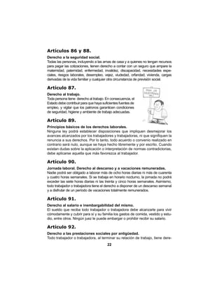 22
Artículos 86 y 88.
Derecho a la seguridad social.
Todas las personas, incluyendo a las amas de casa y a quienes no tengan recursos
para pagar las cotizaciones, tienen derecho a contar con un seguro que ampare la
maternidad, paternidad, enfermedad, invalidez, discapacidad, necesidades espe-
ciales, riesgos laborales, desempleo, vejez, viudedad, orfandad, vivienda, cargas
derivadas de la vida familiar y cualquier otra circunstancia de previsión social.
Artículo 87.
Derecho al trabajo.
Toda persona tiene derecho al trabajo. En consecuencia, el
Estado debe contribuir para que haya suficientes fuentes de
empleo, y vigilar que los patronos garanticen condiciones
de seguridad, higiene y ambiente de trabajo adecuadas.
Artículo 89.
Principios básicos de los derechos laborales.
Ninguna ley podrá establecer disposiciones que impliquen desmejorar los
avances alcanzados por los trabajadores y trabajadoras, ni que signifiquen la
renuncia a sus derechos. Por lo tanto, todo acuerdo o convenio realizado en
contrario será nulo, aunque se haya hecho libremente y por escrito. Cuando
existan dudas sobre la aplicación o interpretación de normas contradictorias,
debe aplicarse aquella que más favorezca al trabajador.
Artículo 90.
Jornada laboral. Derecho al descanso y a vacaciones remuneradas.
Nadie podrá ser obligado a laborar más de ocho horas diarias ni más de cuarenta
y cuatro horas semanales. Si se trabaja en horario nocturno, la jornada no podrá
exceder las siete horas diarias ni las treinta y cinco horas semanales. Asimismo,
todo trabajador o trabajadora tiene el derecho a disponer de un descanso semanal
y a disfrutar de un período de vacaciones totalmente remunerados.
Artículo 91.
Derecho al salario e inembargabilidad del mismo.
El sueldo que reciba todo trabajador o trabajadora debe alcanzarle para vivir
cómodamente y cubrir para sí y su familia los gastos de comida, vestido y estu-
dio, entre otros. Ningún juez le puede embargar o prohibir recibir su salario.
Artículo 92.
Derecho a las prestaciones sociales por antigüedad.
Todo trabajador o trabajadora, al terminar su relación de trabajo, tiene dere-
 