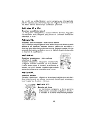 23
cho a recibir una cantidad de dinero como recompensa por el tiempo traba-
jado. En caso de que el patrono no cumpla esta obligación de manera inmedi-
ata, deberá además responder por los intereses generados.
Artículos 93 y 104.
Derecho a la estabilidad laboral.
Los trabajadores y trabajadoras, y en especial los/as docentes, no pueden
ser despedidos de sus empleos, sino por causas justificadas establecidas
claramente en la ley.
Artículo 95.
Derecho a la sindicalización e inamovilidad laboral.
Todos los trabajadores y trabajadoras tienen derecho a organizar sindicatos para la
defensa de sus derechos e intereses. Asimismo, nadie podrá ser obligado a
pertenecer a una determinada organización sindical. Quienes promuevan o formen
parte de la directiva de un sindicato no podrán ser objeto de despido mientras estén
en el ejercicio de esas funciones.
Artículo 96.
Derecho a la negociación y convenciones
colectivas de trabajo.
Todos los trabajadores y trabajadoras tienen derecho
a negociar contratos colectivos con sus patrones.
Quienes estén activos al momento de suscribirse el
contrato, así como quienes ingresen posteriormente,
quedan inmediatamente amparados por el mismo.
Artículo 97.
Derecho a la huelga.
Todos los trabajadores y trabajadoras tienen derecho a interrumpir y/o aban-
donar colectivamente sus labores, como medio de defensa y recurso para
hacer respetar sus derechos e intereses.
Artículo 307.
Derecho a la tierra.
Los campesinos, campesinas y demás personas
dedicadas a las labores del campo tienen derecho a
la propiedad de las tierras donde habitan y trabajan.
 