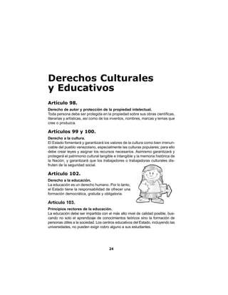 24
Derechos Culturales
y Educativos
Artículo 98.
Derecho de autor y protección de la propiedad intelectual.
Toda persona debe ser protegida en la propiedad sobre sus obras científicas,
literarias y artísticas, así como de los inventos, nombres, marcas y lemas que
cree o produzca.
Artículos 99 y 100.
Derecho a la cultura.
El Estado fomentará y garantizará los valores de la cultura como bien irrenun-
ciable del pueblo venezolano, especialmente las culturas populares; para ello
debe crear leyes y asignar los recursos necesarios. Asimismo garantizará y
protegerá el patrimonio cultural tangible e intangible y la memoria histórica de
la Nación, y garantizará que los trabajadores o trabajadoras culturales dis-
fruten de la seguridad social.
Artículo 102.
Derecho a la educación.
La educación es un derecho humano. Por lo tanto,
el Estado tiene la responsabilidad de ofrecer una
formación democrática, gratuita y obligatoria.
Artículo 103.
Principios rectores de la educación.
La educación debe ser impartida con el más alto nivel de calidad posible, bus-
cando no solo el aprendizaje de conocimientos teóricos sino la formación de
personas útiles a la sociedad. Los centros educativos del Estado, incluyendo las
universidades, no pueden exigir cobro alguno a sus estudiantes.
 