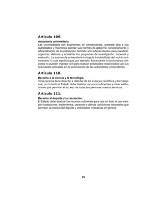 25
Artículo 109.
Autonomía universitaria.
Las universidades son autónomas; en consecuencia, compete solo a sus
autoridades y miembros acordar sus normas de gobierno, funcionamiento y
administración de su patrimonio; también son independientes para planificar,
organizar, elaborar y actualizar los programas de investigación, docencia y
extensión. La autonomía universitaria incluye la inviolabilidad del recinto uni-
versitario, lo cual significa que, por ejemplo, funcionarios o funcionarias poli-
ciales no pueden ingresar a él para realizar actividades relacionadas con sus
actividades policiales sin la autorización de las autoridades universitarias.
Artículo 110.
Derecho a la ciencia y la tecnología.
Toda persona tiene derecho a disfrutar de los avances científicos y tecnológi-
cos; por lo tanto el Estado debe destinar recursos suficientes y crear institu-
ciones que permitan el acceso de todas las personas a estos servicios.
Artículo 111.
Derecho al deporte y la recreación.
El Estado debe destinar los recursos suficientes para que en todo el país exis-
tan instalaciones, implementos, personas y demás condiciones necesarias que
permitan la práctica del deporte y actividades recreativas en general.
 
