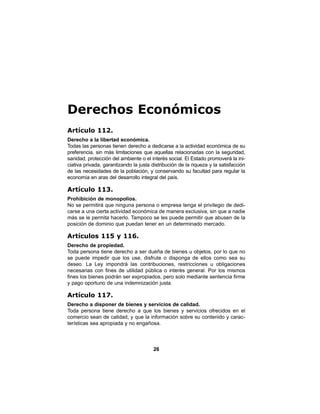 26
Derechos Económicos
Artículo 112.
Derecho a la libertad económica.
Todas las personas tienen derecho a dedicarse a la actividad económica de su
preferencia, sin más limitaciones que aquellas relacionadas con la seguridad,
sanidad, protección del ambiente o el interés social. El Estado promoverá la ini-
ciativa privada, garantizando la justa distribución de la riqueza y la satisfacción
de las necesidades de la población, y conservando su facultad para regular la
economía en aras del desarrollo integral del país.
Artículo 113.
Prohibición de monopolios.
No se permitirá que ninguna persona o empresa tenga el privilegio de dedi-
carse a una cierta actividad económica de manera exclusiva, sin que a nadie
más se le permita hacerlo. Tampoco se les puede permitir que abusen de la
posición de dominio que puedan tener en un determinado mercado.
Artículos 115 y 116.
Derecho de propiedad.
Toda persona tiene derecho a ser dueña de bienes u objetos, por lo que no
se puede impedir que los use, disfrute o disponga de ellos como sea su
deseo. La Ley impondrá las contribuciones, restricciones u obligaciones
necesarias con fines de utilidad pública o interés general. Por los mismos
fines los bienes podrán ser expropiados, pero solo mediante sentencia firme
y pago oportuno de una indemnización justa.
Artículo 117.
Derecho a disponer de bienes y servicios de calidad.
Toda persona tiene derecho a que los bienes y servicios ofrecidos en el
comercio sean de calidad, y que la información sobre su contenido y carac-
terísticas sea apropiada y no engañosa.
 
