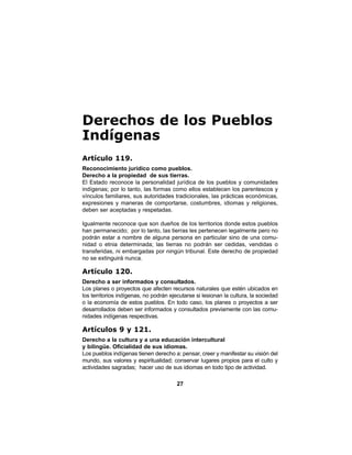 27
Derechos de los Pueblos
Indígenas
Artículo 119.
Reconocimiento jurídico como pueblos.
Derecho a la propiedad de sus tierras.
El Estado reconoce la personalidad jurídica de los pueblos y comunidades
indígenas; por lo tanto, las formas como ellos establecen los parentescos y
vínculos familiares, sus autoridades tradicionales, las prácticas económicas,
expresiones y maneras de comportarse, costumbres, idiomas y religiones,
deben ser aceptadas y respetadas.
Igualmente reconoce que son dueños de los territorios donde estos pueblos
han permanecido; por lo tanto, las tierras les pertenecen legalmente pero no
podrán estar a nombre de alguna persona en particular sino de una comu-
nidad o etnia determinada; las tierras no podrán ser cedidas, vendidas o
transferidas, ni embargadas por ningún tribunal. Este derecho de propiedad
no se extinguirá nunca.
Artículo 120.
Derecho a ser informados y consultados.
Los planes o proyectos que afecten recursos naturales que estén ubicados en
los territorios indígenas, no podrán ejecutarse si lesionan la cultura, la sociedad
o la economía de estos pueblos. En todo caso, los planes o proyectos a ser
desarrollados deben ser informados y consultados previamente con las comu-
nidades indígenas respectivas.
Artículos 9 y 121.
Derecho a la cultura y a una educación intercultural
y bilingüe. Oficialidad de sus idiomas.
Los pueblos indígenas tienen derecho a: pensar, creer y manifestar su visión del
mundo, sus valores y espiritualidad; conservar lugares propios para el culto y
actividades sagradas; hacer uso de sus idiomas en todo tipo de actividad.
 