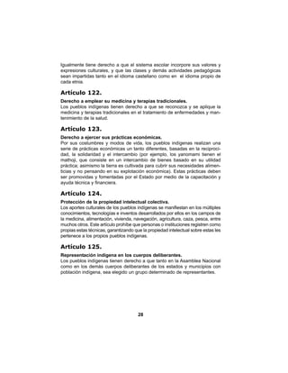 28
Igualmente tiene derecho a que el sistema escolar incorpore sus valores y
expresiones culturales, y que las clases y demás actividades pedagógicas
sean impartidas tanto en el idioma castellano como en el idioma propio de
cada etnia.
Artículo 122.
Derecho a emplear su medicina y terapias tradicionales.
Los pueblos indígenas tienen derecho a que se reconozca y se aplique la
medicina y terapias tradicionales en el tratamiento de enfermedades y man-
tenimiento de la salud.
Artículo 123.
Derecho a ejercer sus prácticas económicas.
Por sus costumbres y modos de vida, los pueblos indígenas realizan una
serie de prácticas económicas un tanto diferentes, basadas en la reciproci-
dad, la solidaridad y el intercambio (por ejemplo, los yanomami tienen el
mathoji, que consiste en un intercambio de bienes basado en su utilidad
práctica; asimismo la tierra es cultivada para cubrir sus necesidades alimen-
ticias y no pensando en su explotación económica). Estas prácticas deben
ser promovidas y fomentadas por el Estado por medio de la capacitación y
ayuda técnica y financiera.
Artículo 124.
Protección de la propiedad intelectual colectiva.
Los aportes culturales de los pueblos indígenas se manifiestan en los múltiples
conocimientos, tecnologías e inventos desarrollados por ellos en los campos de
la medicina, alimentación, vivienda, navegación, agricultura, caza, pesca, entre
muchos otros. Este artículo prohíbe que personas o instituciones registren como
propias estas técnicas, garantizando que la propiedad intelectual sobre estas les
pertenece a los propios pueblos indígenas.
Artículo 125.
Representación indígena en los cuerpos deliberantes.
Los pueblos indígenas tienen derecho a que tanto en la Asamblea Nacional
como en los demás cuerpos deliberantes de los estados y municipios con
población indígena, sea elegido un grupo determinado de representantes.
 