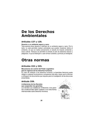 29
De los Derechos
Ambientales
Artículos 127 y 129.
Derecho a un ambiente seguro y sano.
Toda persona tiene derecho a disfrutar de un ambiente seguro y sano. Por lo
tanto, no está permitido realizar actividades que puedan ocasionar daños al
ambiente, sin que se realice previamente un estudio de impacto ambiental y
socio cultural. Tampoco se permitirá la entrada al país de desechos tóxicos y
peligrosos, ni que se fabriquen o usen armas nucleares, químicas y/o biológicas.
Otras normas
Artículos 222 y 223.
Mecanismos de control del Poder Legislativo
para la vigencia de los derechos humanos.
En caso de violación a los derechos humanos, la Asamblea Nacional puede
obligar a cualquier funcionario/a a comparecer ante ella y hacer que le informen
y entreguen los documentos que requiera para la investigación de las denuncias
presentadas.
Artículo 339.
Limitaciones de los Decretos
que suspendan las garantías.
Los decretos que establezcan limitaciones a las garan-
tías constitucionales deben sujetarse a los instrumentos
internacionales sobre Derechos Humanos.
 