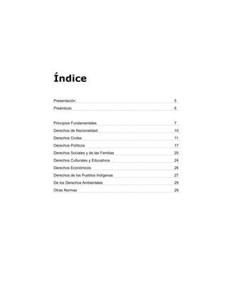 Índice
Presentación 5
Preámbulo 6
Principios Fundamentales 7
Derechos de Nacionalidad 10
Derechos Civiles 11
Derechos Políticos 17
Derechos Sociales y de las Familias 20
Derechos Culturales y Educativos 24
Derechos Económicos 26
Derechos de los Pueblos Indígenas 27
De los Derechos Ambientales 29
Otras Normas 29
 