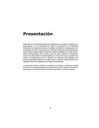 5
Presentación
Elaborada por la Asamblea Nacional Constituyente y aprobada mediante con-
sulta popular el 15 de Diciembre de 1999, la Constitución de la República
Bolivariana de Venezuela amplía el catálogo de derechos consagrados en la
Constitución de 1961, incorporando una serie de atributos jurídicos presentes en
instrumentos internacionales modernos. Asimismo establece una serie de prin-
cipios imprescindibles para el pleno goce de estos derechos. Obviamente,
muchos de ellos deben ser desarrollados por medio de leyes que aclaren los
modos y procedimientos para su ejercicio; sin embargo, cabe destacar que
aunque esta reglamentación no se haga, todos y cada uno de los derechos con-
sagrados deben ser respetados por todas las autoridades.
La presente versión constituye un esfuerzo de síntesis y referencia sencilla
de las normas constitucionales que se relacionan con los derechos humanos,
agrupando y correlacionando los artículos que tratan un mismo aspecto.
 