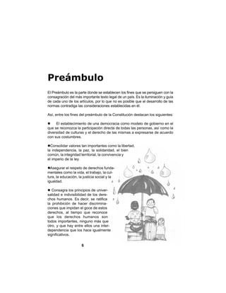 6
Preámbulo
El Preámbulo es la parte donde se establecen los fines que se persiguen con la
consagración del más importante texto legal de un país. Es la iluminación y guía
de cada uno de los artículos, por lo que no es posible que el desarrollo de las
normas contradiga las consideraciones establecidas en él.
Así, entre los fines del preámbulo de la Constitución destacan los siguientes:
El establecimiento de una democracia como modelo de gobierno en el
que se reconozca la participación directa de todas las personas, así como la
diversidad de culturas y el derecho de las mismas a expresarse de acuerdo
con sus costumbres.
Consolidar valores tan importantes como la libertad,
la independencia, la paz, la solidaridad, el bien
común, la integridad territorial, la convivencia y
el imperio de la ley.
Asegurar el respeto de derechos funda-
mentales como la vida, el trabajo, la cul-
tura, la educación, la justicia social y la
igualdad.
Consagra los principios de univer-
salidad e indivisibilidad de los dere-
chos humanos. Es decir, se ratifica
la prohibición de hacer discrimina-
ciones que impidan el goce de estos
derechos, al tiempo que reconoce
que los derechos humanos son
todos importantes, ninguno más que
otro, y que hay entre ellos una inter-
dependencia que los hace igualmente
significativos.
 