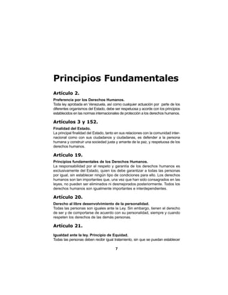 7
Principios Fundamentales
Artículo 2.
Preferencia por los Derechos Humanos.
Toda ley aprobada en Venezuela, así como cualquier actuación por parte de los
diferentes organismos del Estado, debe ser respetuosa y acorde con los principios
establecidos en las normas internacionales de protección a los derechos humanos.
Artículos 3 y 152.
Finalidad del Estado.
La principal finalidad del Estado, tanto en sus relaciones con la comunidad inter-
nacional como con sus ciudadanos y ciudadanas, es defender a la persona
humana y construir una sociedad justa y amante de la paz, y respetuosa de los
derechos humanos.
Artículo 19.
Principios fundamentales de los Derechos Humanos.
La responsabilidad por el respeto y garantía de los derechos humanos es
exclusivamente del Estado, quien los debe garantizar a todas las personas
por igual, sin establecer ningún tipo de condiciones para ello. Los derechos
humanos son tan importantes que, una vez que han sido consagrados en las
leyes, no pueden ser eliminados ni desmejorados posteriormente. Todos los
derechos humanos son igualmente importantes e interdependientes.
Artículo 20.
Derecho al libre desenvolvimiento de la personalidad.
Todas las personas son iguales ante la Ley. Sin embargo, tienen el derecho
de ser y de comportarse de acuerdo con su personalidad, siempre y cuando
respeten los derechos de las demás personas.
Artículo 21.
Igualdad ante la ley. Principio de Equidad.
Todas las personas deben recibir igual tratamiento, sin que se puedan establecer
 