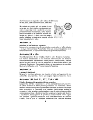 8
discriminaciones de ningún tipo sobre la base de diferencias
de raza, sexo, credo o condición social, entre otras.
No obstante, en nuestro país hay grupos y/o per-
sonas que son discriminados, marginados o que
están en desventaja frente a las demás personas
por determinadas circunstancias, como algunos
pueblos indígenas o las personas ancianas sin
familias, por ejemplo. En estos casos, las leyes sí
pueden establecer un tratamiento especial, a fin de
lograr la igualdad entre todos.
Artículo 22.
Amplitud de los derechos humanos.
Los derechos humanos no son únicamente los mencionados en la Constitución
o en leyes internacionales. Puede haber otros que, aunque no aparecen en el
texto constitucional, se los considera derechos igualmente importantes.
Artículos 23 y 154.
Constitucionalidad de los tratados relativos a los derechos humanos.
Las normas establecidas en los tratados internacionales de derechos
humanos ratificados por Venezuela tienen jerarquía constitucional y prevale-
cen en el orden interno en caso de favorecer a un determinado derecho pre-
visto en la Constitución. Estos tratados deben ser aprobados por la Asamblea
Nacional y ratificados por la Presidencia de la República.
Artículo 24.
Irretroactividad legal.
Ninguna ley podrá ser aplicada a una situación o hecho que haya ocurrido con
anterioridad a su vigencia, a menos que sea para imponer una sanción menor.
Artículos 236 Ord. 7°, 337, 338 y 339
Estados de excepción y suspensión de garantías.
Las garantías referidas a los derechos a la vida, prohibición de incomunicación y
de tortura, el derecho al debido proceso y el derecho a la información y demás
derechos humanos intangibles, no podrán ser suspendidas por el Estado en ningún
caso. Sin embargo, la Presidencia de la República podrá declarar estados de
excepción y limitar garantías constitucionales en caso de crisis políticas, conflictos
sociales o económicos, o desastres naturales que pongan en peligro a la Nación o
a la ciudadanía. Esta suspensión de garantías se hará cumpliendo con las exigen-
cias, principios y garantías establecidas en el Pacto Internacional de Derechos
Civiles y Políticos y en la Convención Americana sobre Derechos Humanos,
 
