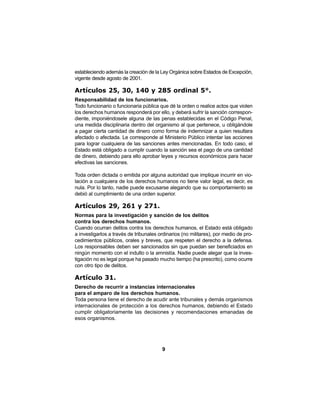 9
estableciendo además la creación de la Ley Orgánica sobre Estados de Excepción,
vigente desde agosto de 2001.
Artículos 25, 30, 140 y 285 ordinal 5°.
Responsabilidad de los funcionarios.
Todo funcionario o funcionaria pública que dé la orden o realice actos que violen
los derechos humanos responderá por ello, y deberá sufrir la sanción correspon-
diente, imponiéndosele alguna de las penas establecidas en el Código Penal,
una medida disciplinaria dentro del organismo al que pertenece, u obligándole
a pagar cierta cantidad de dinero como forma de indemnizar a quien resultara
afectado o afectada. Le corresponde al Ministerio Público intentar las acciones
para lograr cualquiera de las sanciones antes mencionadas. En todo caso, el
Estado está obligado a cumplir cuando la sanción sea el pago de una cantidad
de dinero, debiendo para ello aprobar leyes y recursos económicos para hacer
efectivas las sanciones.
Toda orden dictada o emitida por alguna autoridad que implique incurrir en vio-
lación a cualquiera de los derechos humanos no tiene valor legal, es decir, es
nula. Por lo tanto, nadie puede excusarse alegando que su comportamiento se
debió al cumplimiento de una orden superior.
Artículos 29, 261 y 271.
Normas para la investigación y sanción de los delitos
contra los derechos humanos.
Cuando ocurran delitos contra los derechos humanos, el Estado está obligado
a investigarlos a través de tribunales ordinarios (no militares), por medio de pro-
cedimientos públicos, orales y breves, que respeten el derecho a la defensa.
Los responsables deben ser sancionados sin que puedan ser beneficiados en
ningún momento con el indulto o la amnistía. Nadie puede alegar que la inves-
tigación no es legal porque ha pasado mucho tiempo (ha prescrito), como ocurre
con otro tipo de delitos.
Artículo 31.
Derecho de recurrir a instancias internacionales
para el amparo de los derechos humanos.
Toda persona tiene el derecho de acudir ante tribunales y demás organismos
internacionales de protección a los derechos humanos, debiendo el Estado
cumplir obligatoriamente las decisiones y recomendaciones emanadas de
esos organismos.
 