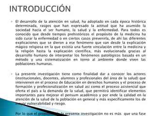 El desarrollo de la atención en salud, ha adoptado en cada época histórica determinada, rasgos que han expresado la actitud que ha asumido la sociedad hacia el ser humano, la salud y la enfermedad. Para todos es conocido que desde tiempos prehistóricos el propósito de la medicina ha sido curar la enfermedad o en ciertos casos prevenirla, de ahí las diferentes explicaciones que se dieron a ese fenómeno que van desde la explicación mágico religiosa en la que existía una fuerte vinculación entre la medicina y la religión hasta la explicación científica, más evolucionada gracias al desarrollo humano de interpretar los fenómenos patológicos basada en un método y una sistematización en torno al ambiente donde viven las poblaciones humanas. La presente investigación tiene como finalidad dar a conocer los actores (institucionales, docentes, alumnos y profesionales del área de la salud) que intervienen en el proceso de Educación en derechos humanos y el proceso de formación y profesionalización en salud así como el proceso asistencial que oferta el país a la demanda de la salud, que permitirá identificar elementos importantes para mejorar el pensum académico y por ende la calidad en la atención de la salud de la población en general y más específicamente los de mayor vulnerabilidad y riesgo. Por lo que el propósito de la presente investigación no es más  que una fase introductoria que permita la comprensión de la importancia de la educación en Derechos Humanos en el área de la salud e interesar a los lectores para una profundización posterior y de forma muy particular  ofrecer una visión integrada de esta disciplina en relación a la salud.  