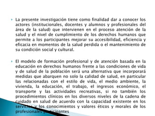 La presente investigación tiene como finalidad dar a conocer los actores (institucionales, docentes y alumnos y profesionales del área de la salud) que intervienen en el proceso atención de la salud y el nivel de cumplimiento de los derechos humanos que permite a los participantes mejorar su accesibilidad, eficiencia y eficacia en momentos de la salud perdida o el mantenimiento de su condición social y cultural.  El modelo de formación profesional y de atención basada en la educación en derechos humanos frente a las condiciones de vida y de salud de la población será una alternativa que incorporará medidas que abarquen no solo la calidad de salud, en particular las relacionadas con el estilo de vida, el medio ambiente, la vivienda, la educación, el trabajo, el ingresos económico, el transporte y las actividades recreativas, si no también los procedimientos clínicos en los diversos niveles de la cadena de cuidado en salud de acuerdo con la capacidad existente en los servicios y los conocimientos y valores éticos y morales de los profesionales participantes 
