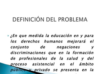 ¿En que medida la educación en y para los derechos humanos mejorará el conjunto de negaciones y discriminaciones que en la formación de profesionales de la salud y del proceso asistencial en el ámbito público y privado se presenta en la población tanto asistencial como beneficiaria?  