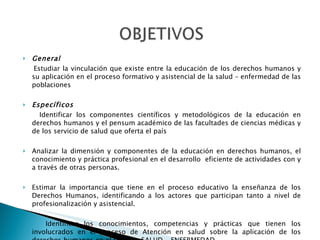 General Estudiar la vinculación que existe entre la educación de los derechos humanos y su aplicación en el proceso formativo y asistencial de la salud – enfermedad de las poblaciones Específicos Identificar los componentes científicos y metodológicos de la educación en derechos humanos y el pensum académico de las facultades de ciencias médicas y de los servicio de salud que oferta el país Analizar la dimensión y componentes de la educación en derechos humanos, el conocimiento y práctica profesional en el desarrollo  eficiente de actividades con y a través de otras personas.  Estimar la importancia que tiene en el proceso educativo la enseñanza de los Derechos Humanos, identificando a los actores que participan tanto a nivel de profesionalización y asistencial.  Identificar los conocimientos, competencias y prácticas que tienen los involucrados en el proceso de Atención en salud sobre la aplicación de los derechos humanos en el proceso SALUD - ENFERMEDAD 