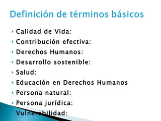Calidad de Vida:  Contribución efectiva:  Derechos Humanos:  Desarrollo sostenible:  Salud:  Educación en Derechos Humanos Persona natural:  Persona jurídica:  Vulnerabilidad:  Riesgo 