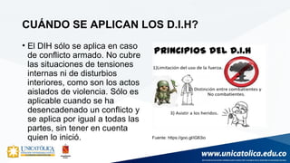 CUÁNDO SE APLICAN LOS D.I.H?
• El DIH sólo se aplica en caso
de conflicto armado. No cubre
las situaciones de tensiones
internas ni de disturbios
interiores, como son los actos
aislados de violencia. Sólo es
aplicable cuando se ha
desencadenado un conflicto y
se aplica por igual a todas las
partes, sin tener en cuenta
quien lo inició. Fuente: https://goo.gl/iG63io
 