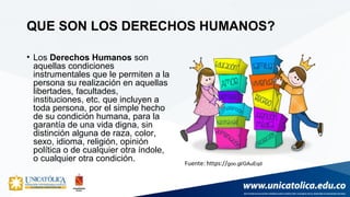 • Los Derechos Humanos son
aquellas condiciones
instrumentales que le permiten a la
persona su realización en aquellas
libertades, facultades,
instituciones, etc. que incluyen a
toda persona, por el simple hecho
de su condición humana, para la
garantía de una vida digna, sin
distinción alguna de raza, color,
sexo, idioma, religión, opinión
política o de cualquier otra índole,
o cualquier otra condición.
QUE SON LOS DERECHOS HUMANOS?
Fuente: https://goo.gl/GAuEqd
 
