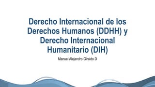 Derecho Internacional de los
Derechos Humanos (DDHH) y
Derecho Internacional
Humanitario (DIH)
Manuel Alejandro Giraldo D
 
