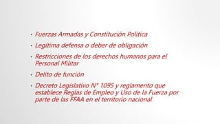 • Fuerzas Armadas y Constitución Política
• Legítima defensa o deber de obligación
• Restricciones de los derechos humanos para el
Personal Militar
• Delito de función
• Decreto Legislativo N° 1095 y reglamento que
establece Reglas de Empleo y Uso de la Fuerza por
parte de las FFAA en el territorio nacional
 