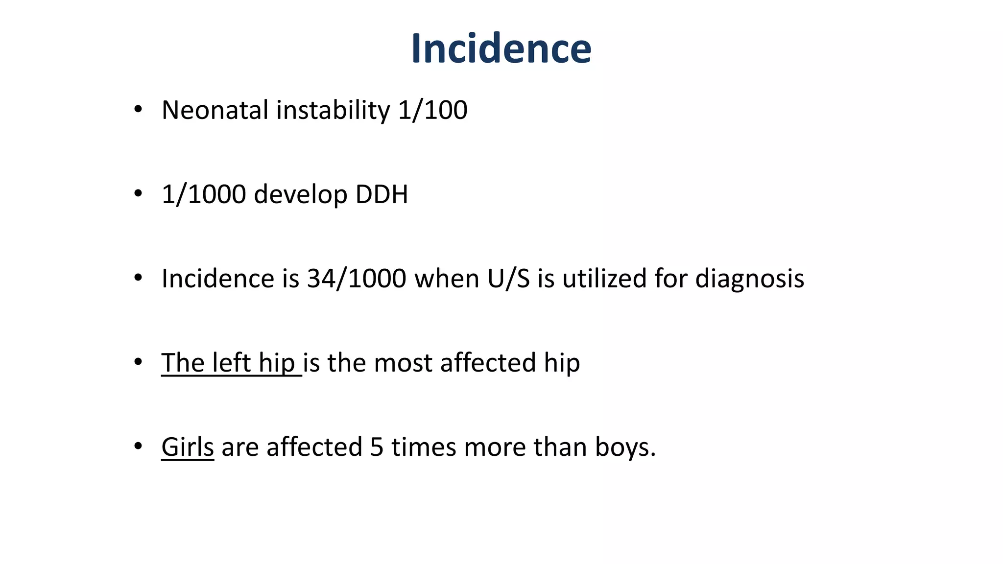 Incidence
• Neonatal instability 1/100
• 1/1000 develop DDH
• Incidence is 34/1000 when U/S is utilized for diagnosis
• The left hip is the most affected hip
• Girls are affected 5 times more than boys.
 