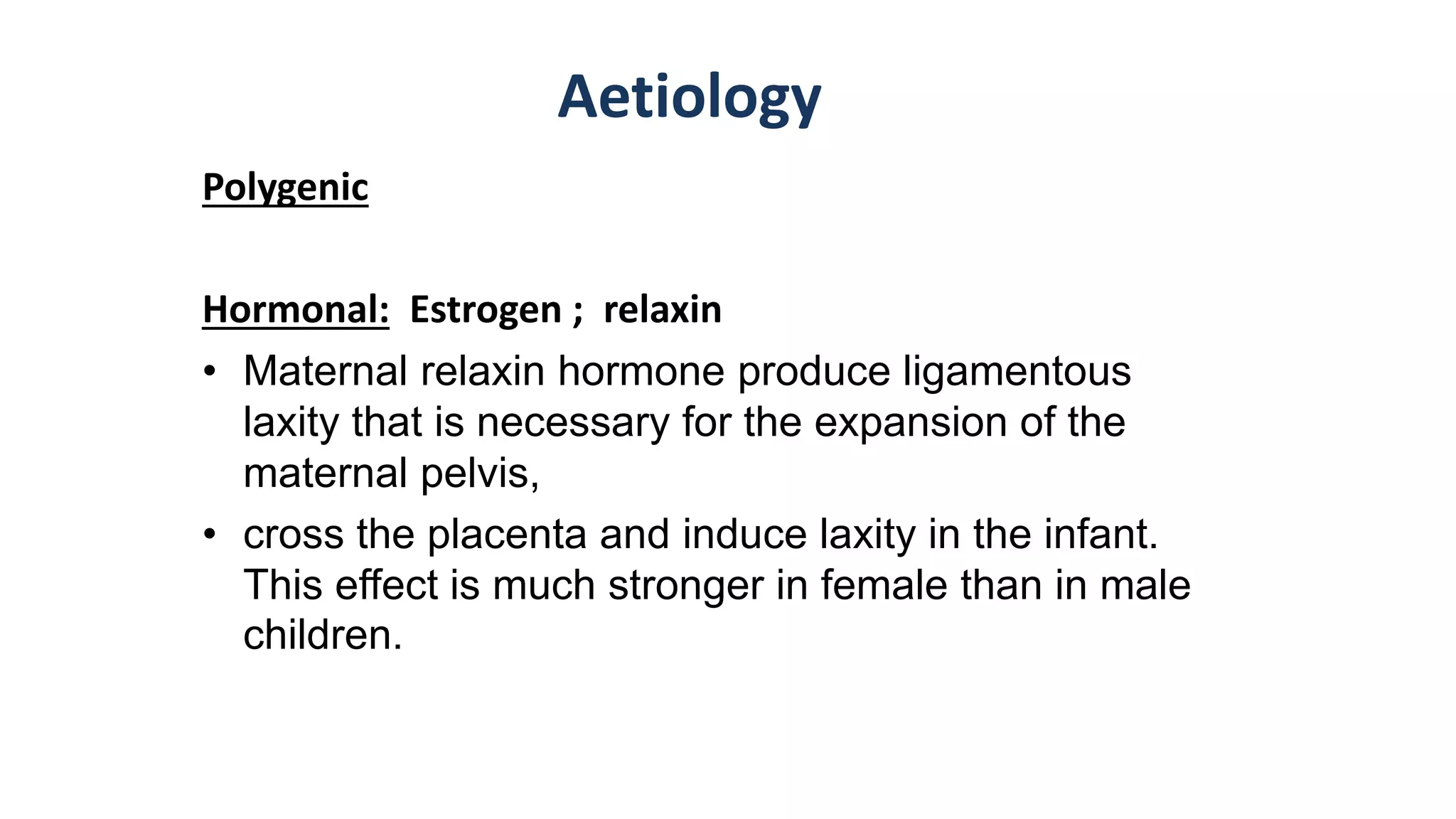 Aetiology
Polygenic
Hormonal: Estrogen ; relaxin
• Maternal relaxin hormone produce ligamentous
laxity that is necessary for the expansion of the
maternal pelvis,
• cross the placenta and induce laxity in the infant.
This effect is much stronger in female than in male
children.
 