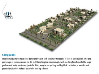 Compounds
In certain projects we have done detail analysis of such layouts with respect to cost of construction, time and
percentage of common areas, etc. We feel these tangible issues coupled with master plan elements like large
gardens and landscape items, sports facilities, easy to use parking and legible & circulation of vehicles and
pedestrians is what makes a successful housing scheme.
 