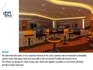 Retail
We understand that retail is a very important element of the social, economic and environmental sustainability
and this means that spaces need to be accessible to all, environment friendly and economic to run.
This informs our designs for retail in many ways which come together to produce a result which will always
provide a unique experience.
 
