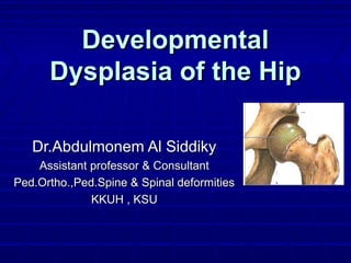 DevelopmentalDevelopmental
Dysplasia of the HipDysplasia of the Hip
Dr.Abdulmonem Al SiddikyDr.Abdulmonem Al Siddiky
Assistant professor & ConsultantAssistant professor & Consultant
Ped.Ortho.,Ped.Spine & Spinal deformitiesPed.Ortho.,Ped.Spine & Spinal deformities
KKUH , KSUKKUH , KSU
 