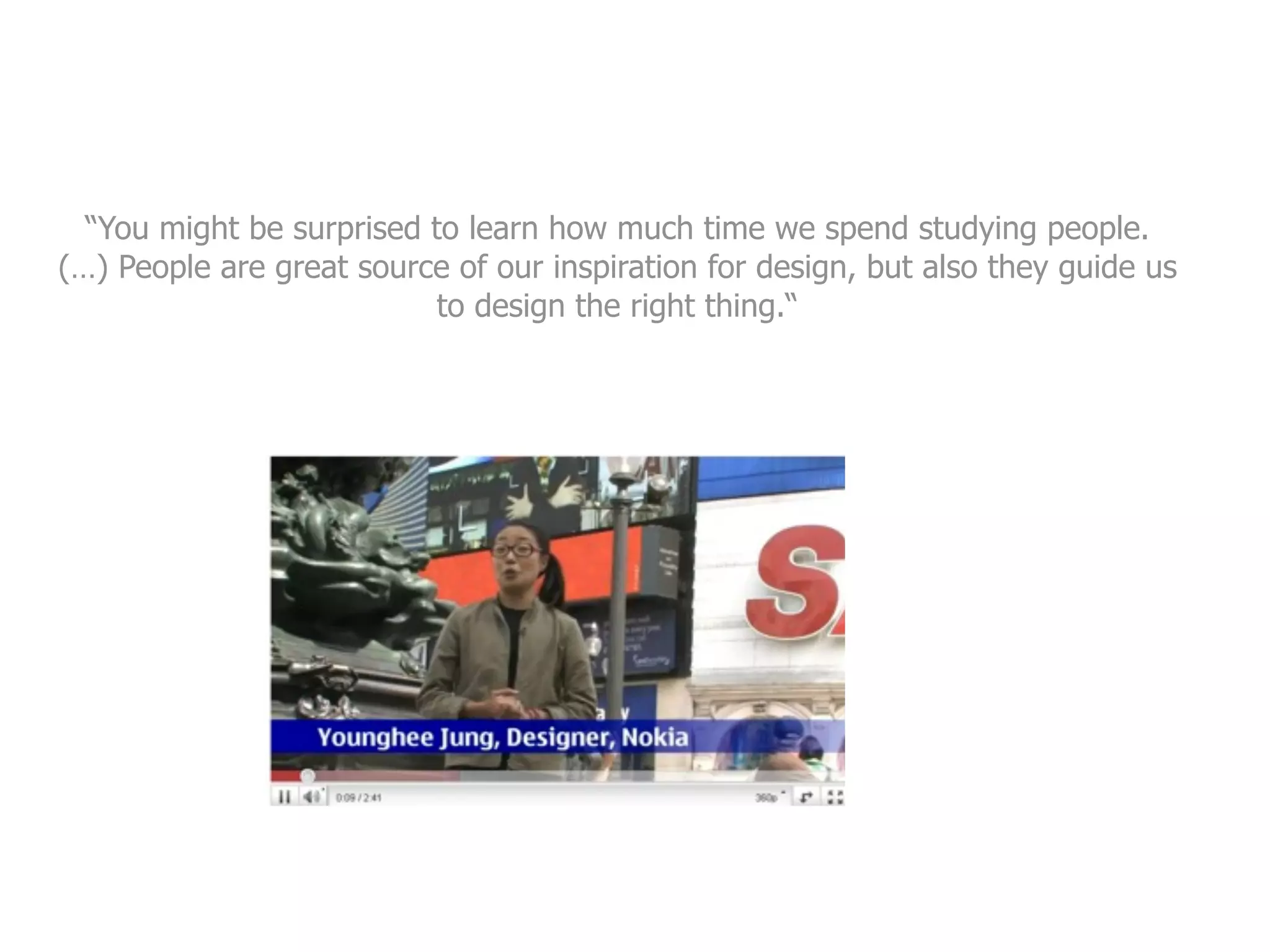 “You might be surprised to learn how much time we spend studying people.
(…) People are great source of our inspiration for design, but also they guide us
                           to design the right thing.“
 