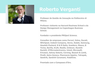 Roberto Verganti
Professor de Gestão da Inovação no Politecnico di
Milano.

Professor visitante na Harvard Business School e do
Design Management na Copenhagen Business
School.

Fundador e presidente PROject Science.

Consultor de empresas como Ferrari, Volvo, Ducati,
Whirlpool, Indesit Company, Xerox, Kodak, Samsung,
Hewlett-Packard, B & B Italia, Snaidero, Masco, B
Ticino, Barilla, Kraft, Nestlé, Unilever, Reckitt-
Rackitt, STMicroelectronics, Intuit, Microsoft,
Ericsson, Solvay Solexis, Corning, Bausch & Lomb,
Pirelli, Astra Zeneca, Pharmacia Upjohn, Tetrapak,
Sandvik, Sandvik Coromant, Vodafone.

Premiado com o Compasso d'Oro.
 