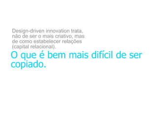 Design-driven innovation trata,
não de ser o mais criativo, mas
de como estabelecer relações
(capital relacional).
O que é bem mais difícil de ser
copiado.
 