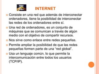 INTERNET
Consiste en una red que además de interconectar
ordenadores, tiene la posibilidad de interconectar
las redes de los ordenadores entre sí.
 Una red de ordenadores, es un conjunto de
máquinas que se comunican a través de algún
medio con el objetivo de compartir recursos.
 Nos sirve como enlace entre redes pequeñas.
 Permite ampliar la posibilidad de que las redes
pequeñas formen parte de una “red global”.
 Usa un lenguaje común, lo que permite la
intercomunicación entre todos los usuarios
(TCP/IP).


 