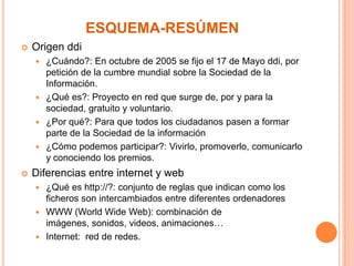 ESQUEMA-RESÚMEN


Origen ddi
¿Cuándo?: En octubre de 2005 se fijo el 17 de Mayo ddi, por
petición de la cumbre mundial sobre la Sociedad de la
Información.
 ¿Qué es?: Proyecto en red que surge de, por y para la
sociedad, gratuito y voluntario.
 ¿Por qué?: Para que todos los ciudadanos pasen a formar
parte de la Sociedad de la información
 ¿Cómo podemos participar?: Vivirlo, promoverlo, comunicarlo
y conociendo los premios.




Diferencias entre internet y web
¿Qué es http://?: conjunto de reglas que indican como los
ficheros son intercambiados entre diferentes ordenadores
 WWW (World Wide Web): combinación de
imágenes, sonidos, videos, animaciones…
 Internet: red de redes.


 