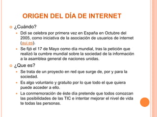 ORIGEN DEL DÍA DE INTERNET


¿Cuándo?
Ddi se celebra por primera vez en España en Octubre del
2005, como iniciativa de la asociación de usuarios de internet
(aui.es).
 Se fijó el 17 de Mayo como día mundial, tras la petición que
realizó la cumbre mundial sobre la sociedad de la información
a la asamblea general de naciones unidas.




¿Que es?
Se trata de un proyecto en red que surge de, por y para la
sociedad.
 Es algo voluntario y gratuito por lo que todo el que quiera
puede acceder a ello.
 La conmemoración de éste día pretende que todos conozcan
las posibilidades de las TIC e intentar mejorar el nivel de vida
te todas las personas.


 