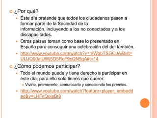 

¿Por qué?
Éste día pretende que todos los ciudadanos pasen a
formar parte de la Sociedad de la
información, incluyendo a los no conectados y a los
discapacitados.
 Otros países toman como base lo presentado en
España para conseguir una celebración del ddi también.
 http://www.youtube.com/watch?v=1iWgbTSGOJA&list=
UUJQ00alUWj5O5RcF9sQN5gA#t=14




¿Cómo podemos participar?


Todo el mundo puede y tiene derecho a participar en
éste día, para ello solo tienes que querer:




Vivirlo, promoverlo, comunicarlo y conociendo los premios.

http://www.youtube.com/watch?feature=player_embedd
ed&v=LHFsQoipBt8

 
