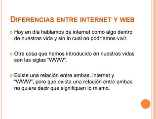 DIFERENCIAS ENTRE INTERNET Y WEB


Hoy en día hablamos de internet como algo dentro
de nuestras vida y sin lo cual no podríamos vivir.



Otra cosa que hemos introducido en nuestras vidas
son las siglas “WWW”.



Existe una relación entre ambas, internet y
“WWW”, pero que exista una relación entre ambas
no quiere decir que signifiquen lo mismo.

 