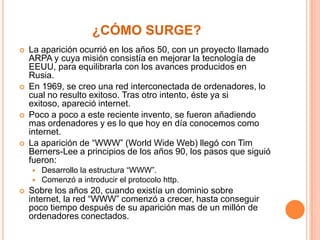 ¿CÓMO SURGE?








La aparición ocurrió en los años 50, con un proyecto llamado
ARPA y cuya misión consistía en mejorar la tecnología de
EEUU, para equilibrarla con los avances producidos en
Rusia.
En 1969, se creo una red interconectada de ordenadores, lo
cual no resulto exitoso. Tras otro intento, éste ya si
exitoso, apareció internet.
Poco a poco a este reciente invento, se fueron añadiendo
mas ordenadores y es lo que hoy en día conocemos como
internet.
La aparición de “WWW” (World Wide Web) llegó con Tim
Berners-Lee a principios de los años 90, los pasos que siguió
fueron:





Desarrollo la estructura “WWW”.
Comenzó a introducir el protocolo http.

Sobre los años 20, cuando existía un dominio sobre
internet, la red “WWW” comenzó a crecer, hasta conseguir
poco tiempo después de su aparición mas de un millón de
ordenadores conectados.

 